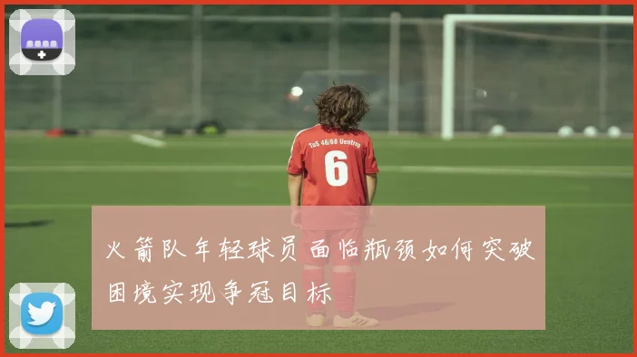 火箭队年轻球员面临瓶颈如何突破困境实现争冠目标