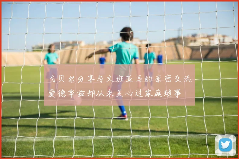 戈贝尔分享与文班亚马的亲密交流爱德华兹却从未关心过家庭琐事