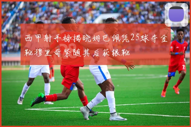 西甲射手榜揭晓姆巴佩凭25球夺金靴穆里奇紧随其后获银靴