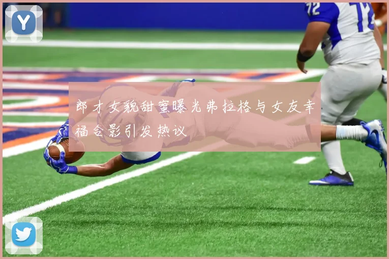 郎才女貌甜蜜曝光弗拉格与女友幸福合影引发热议