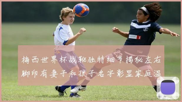 梅西世界杯战靴独特细节揭秘左右脚印有妻子和孩子名字彰显家庭温暖