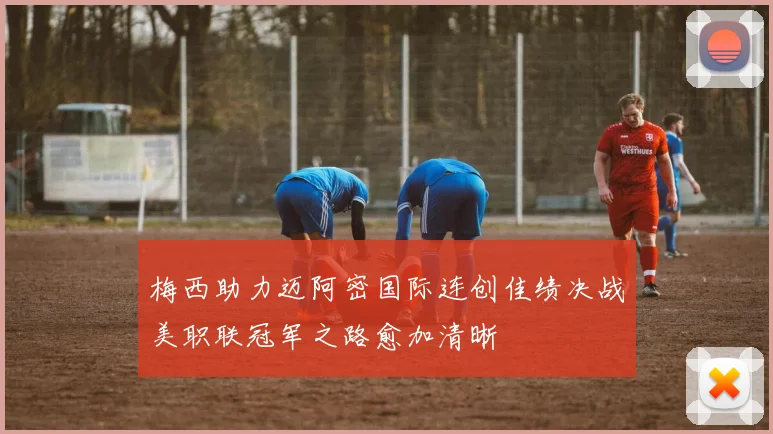 梅西助力迈阿密国际连创佳绩决战美职联冠军之路愈加清晰