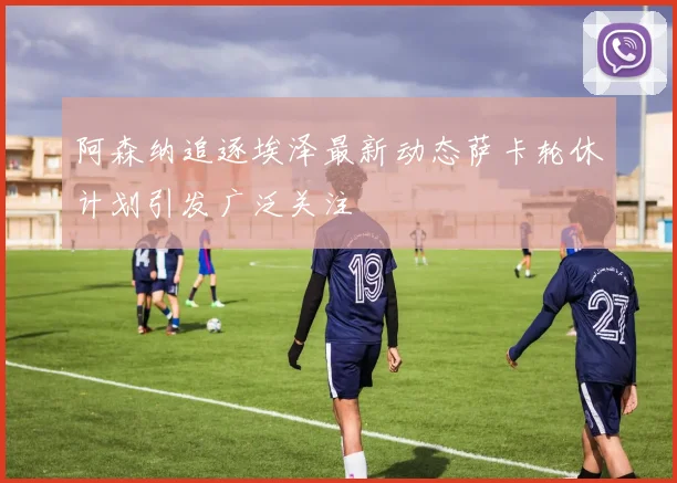 阿森纳追逐埃泽最新动态萨卡轮休计划引发广泛关注