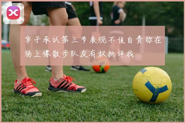 华子承认第三节表现不佳自责称在场上像散步队友有权批评我