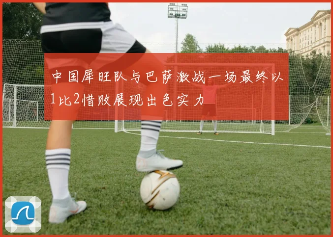 中国犀旺队与巴萨激战一场最终以1比2惜败展现出色实力