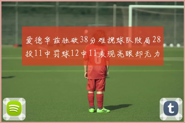 爱德华兹独砍38分难挽球队败局28投11中罚球12中11表现亮眼却无力回天