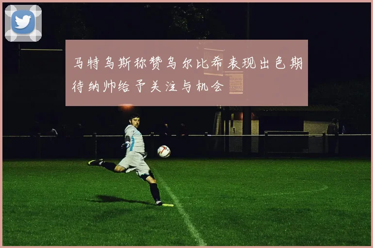 马特乌斯称赞乌尔比希表现出色期待纳帅给予关注与机会