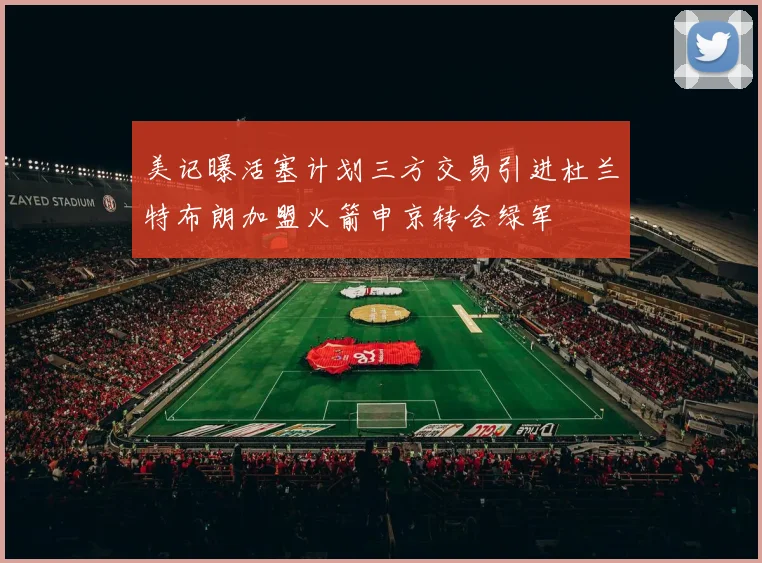 美记曝活塞计划三方交易引进杜兰特布朗加盟火箭申京转会绿军