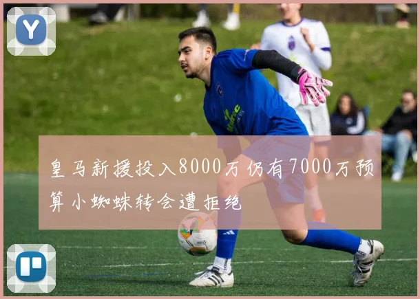 皇马新援投入8000万仍有7000万预算小蜘蛛转会遭拒绝