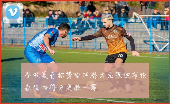 香农夏普称赞哈珀潜力无限但布伦森场均得分更胜一筹