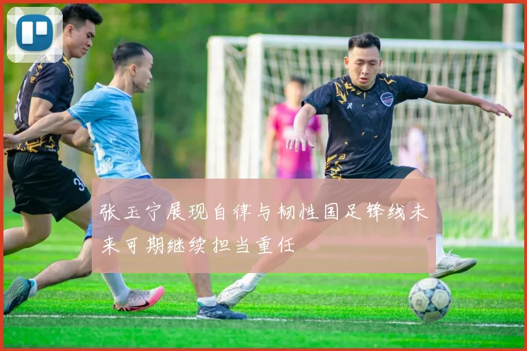 张玉宁展现自律与韧性国足锋线未来可期继续担当重任